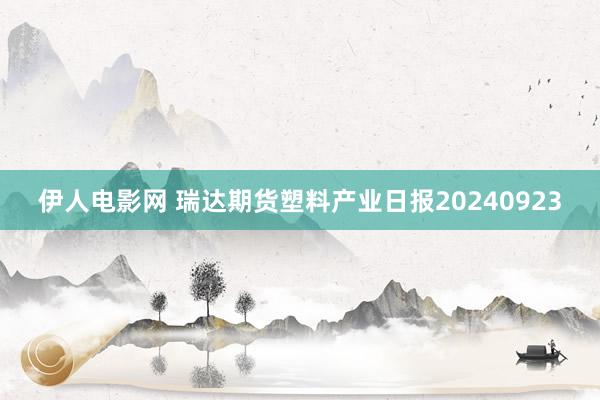 伊人电影网 瑞达期货塑料产业日报20240923