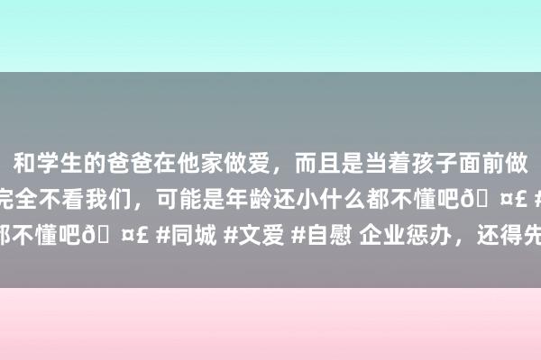 和学生的爸爸在他家做爱，而且是当着孩子面前做爱，太刺激了，孩子完全不看我们，可能是年龄还小什么都不懂吧🤣 #同城 #文爱 #自慰 企业惩办，还得先有“理”