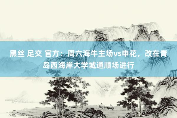 黑丝 足交 官方：周六海牛主场vs申花，改在青岛西海岸大学城通顺场进行