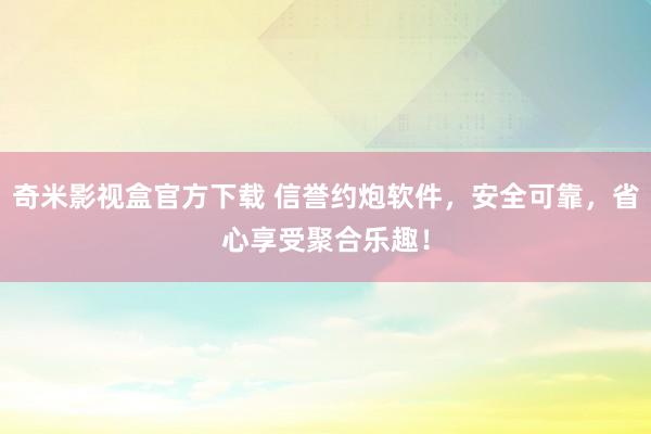 奇米影视盒官方下载 信誉约炮软件，安全可靠，省心享受聚合乐趣！