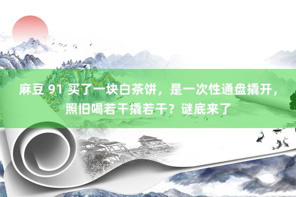 麻豆 91 买了一块白茶饼，是一次性通盘撬开，照旧喝若干撬若干？谜底来了