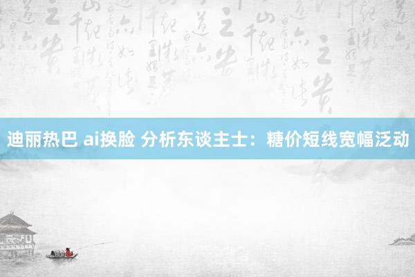 迪丽热巴 ai换脸 分析东谈主士：糖价短线宽幅泛动