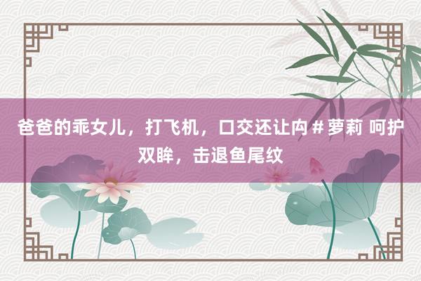 爸爸的乖女儿，打飞机，口交还让禸＃萝莉 呵护双眸，击退鱼尾纹