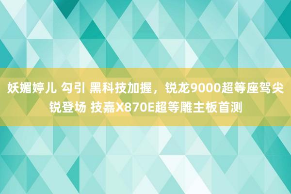 妖媚婷儿 勾引 黑科技加握，锐龙9000超等座驾尖锐登场 技嘉X870E超等雕主板首测