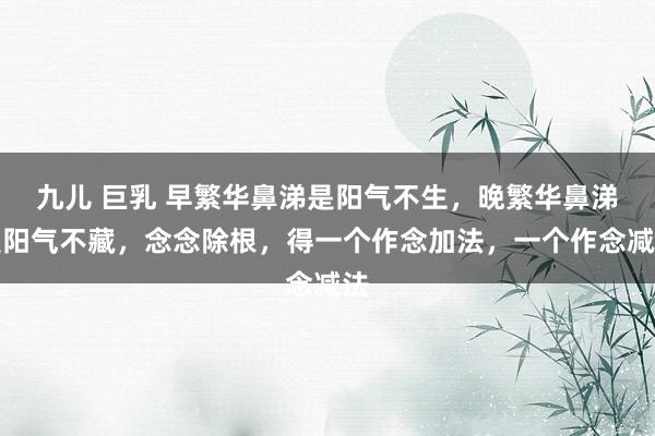 九儿 巨乳 早繁华鼻涕是阳气不生，晚繁华鼻涕是阳气不藏，念念除根，得一个作念加法，一个作念减法