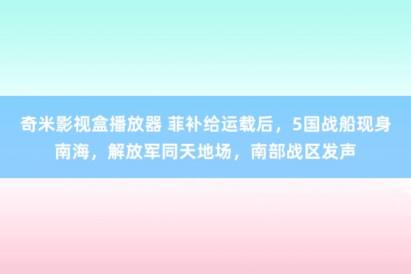 奇米影视盒播放器 菲补给运载后，5国战船现身南海，解放军同天地场，南部战区发声