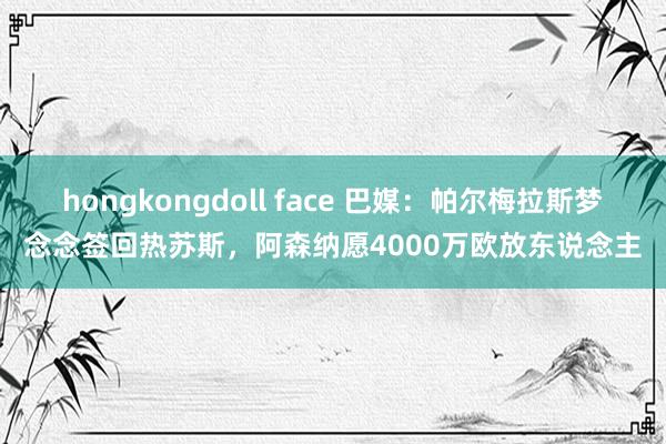 hongkongdoll face 巴媒：帕尔梅拉斯梦念念签回热苏斯，阿森纳愿4000万欧放东说念主