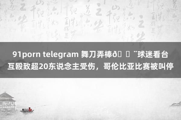 91porn telegram 舞刀弄棒😨球迷看台互殴致超20东说念主受伤，哥伦比亚比赛被叫停