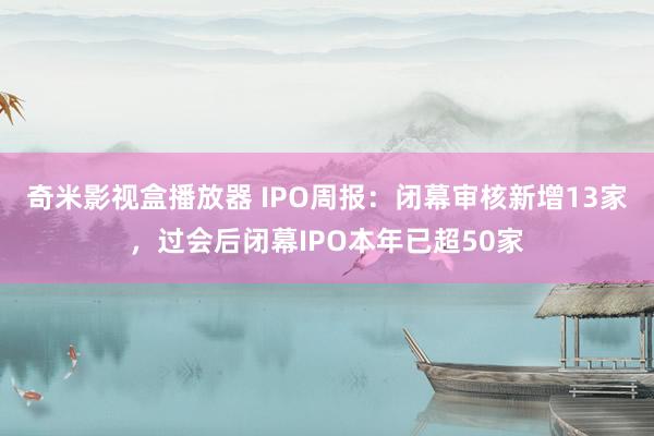 奇米影视盒播放器 IPO周报：闭幕审核新增13家，过会后闭幕IPO本年已超50家