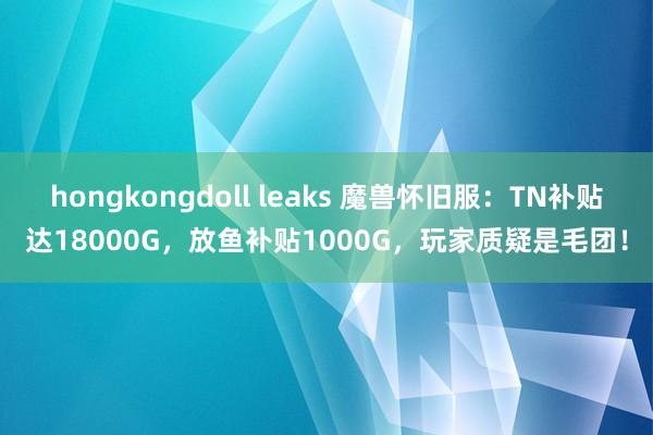 hongkongdoll leaks 魔兽怀旧服：TN补贴达18000G，放鱼补贴1000G，玩家质疑是毛团！