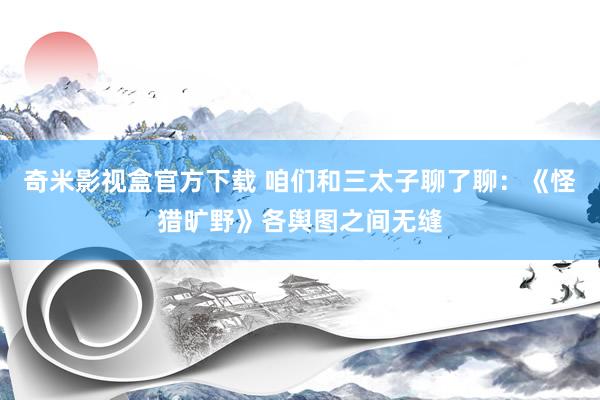 奇米影视盒官方下载 咱们和三太子聊了聊：《怪猎旷野》各舆图之间无缝