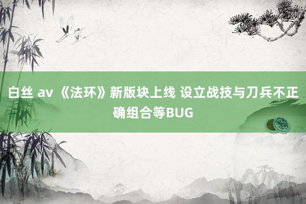 白丝 av 《法环》新版块上线 设立战技与刀兵不正确组合等BUG