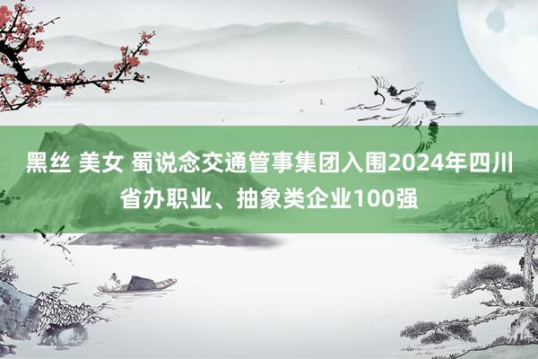 黑丝 美女 蜀说念交通管事集团入围2024年四川省办职业、抽象类企业100强