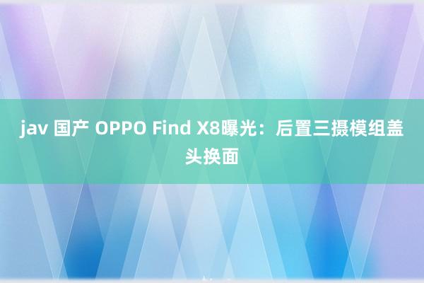 jav 国产 OPPO Find X8曝光：后置三摄模组盖头换面