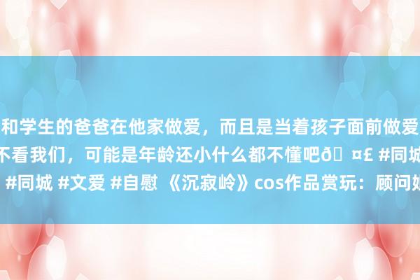 和学生的爸爸在他家做爱，而且是当着孩子面前做爱，太刺激了，孩子完全不看我们，可能是年龄还小什么都不懂吧🤣 #同城 #文爱 #自慰 《沉寂岭》cos作品赏玩：顾问姐姐被三角头虐了！