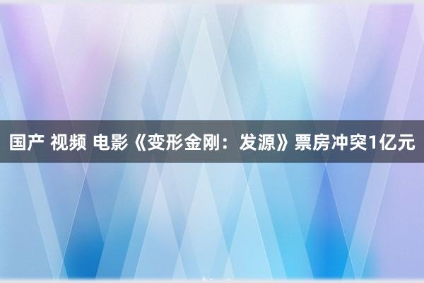 国产 视频 电影《变形金刚：发源》票房冲突1亿元