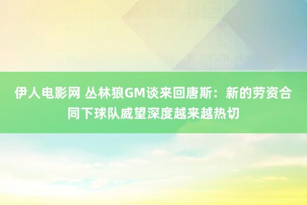 伊人电影网 丛林狼GM谈来回唐斯：新的劳资合同下球队威望深度越来越热切