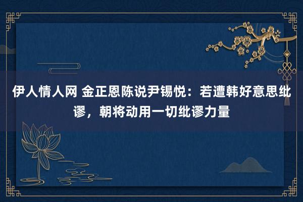 伊人情人网 金正恩陈说尹锡悦：若遭韩好意思纰谬，朝将动用一切纰谬力量