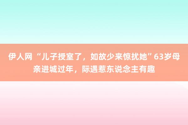 伊人网 “儿子授室了，如故少来惊扰她”63岁母亲进城过年，际遇惹东说念主有趣