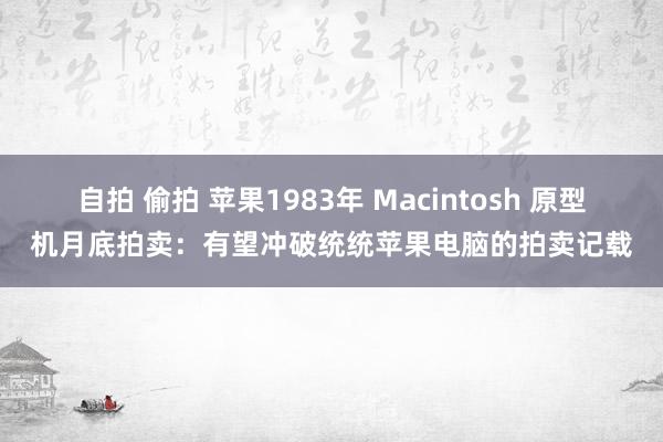 自拍 偷拍 苹果1983年 Macintosh 原型机月底拍卖：有望冲破统统苹果电脑的拍卖记载