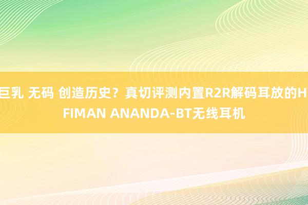 巨乳 无码 创造历史？真切评测内置R2R解码耳放的HIFIMAN ANANDA-BT无线耳机