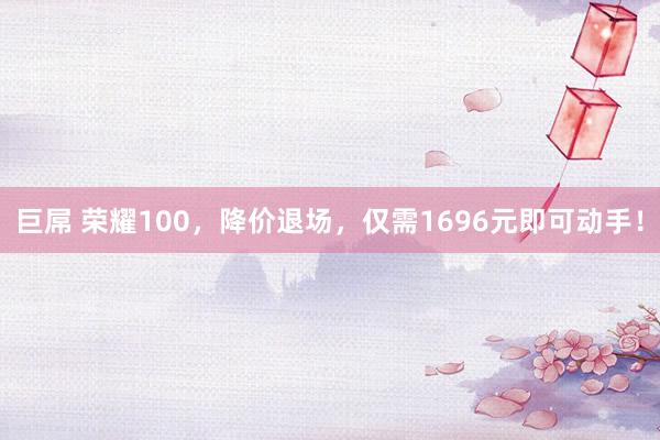 巨屌 荣耀100，降价退场，仅需1696元即可动手！