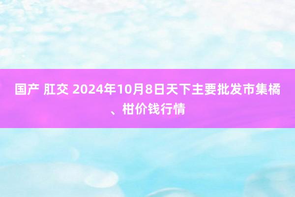 国产 肛交 2024年10月8日天下主要批发市集橘、柑价钱行情