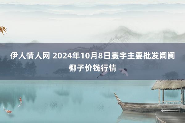 伊人情人网 2024年10月8日寰宇主要批发阛阓椰子价钱行情