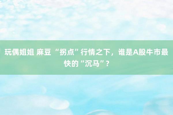 玩偶姐姐 麻豆 “拐点”行情之下，谁是A股牛市最快的“沉马”?