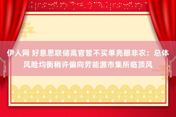 伊人网 好意思联储高官暂不买单亮眼非农：总体风险均衡稍许偏向劳能源市集所临顶风