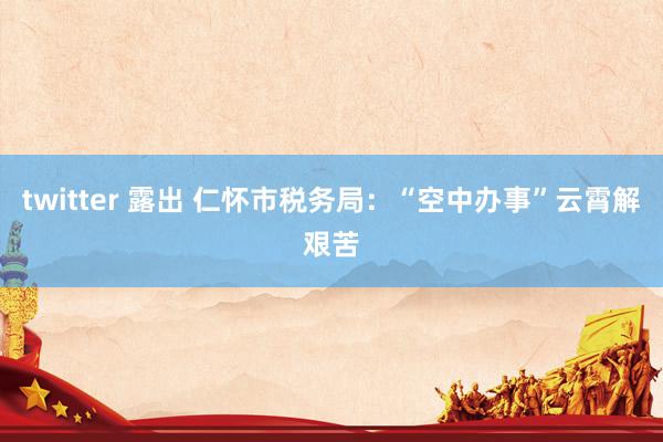 twitter 露出 仁怀市税务局：“空中办事”云霄解艰苦