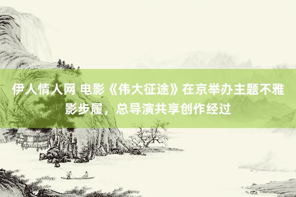 伊人情人网 电影《伟大征途》在京举办主题不雅影步履，总导演共享创作经过