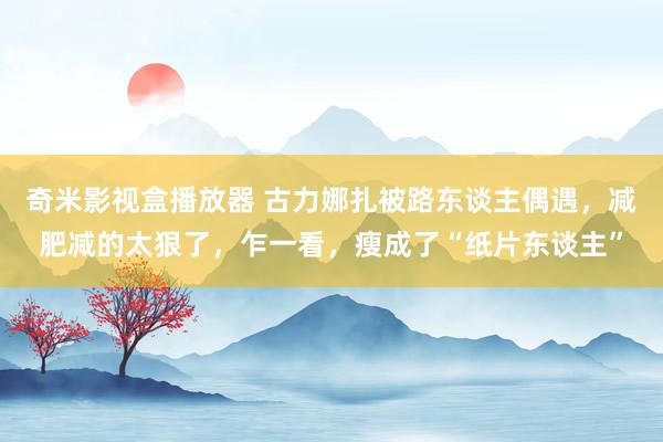 奇米影视盒播放器 古力娜扎被路东谈主偶遇，减肥减的太狠了，乍一看，瘦成了“纸片东谈主”