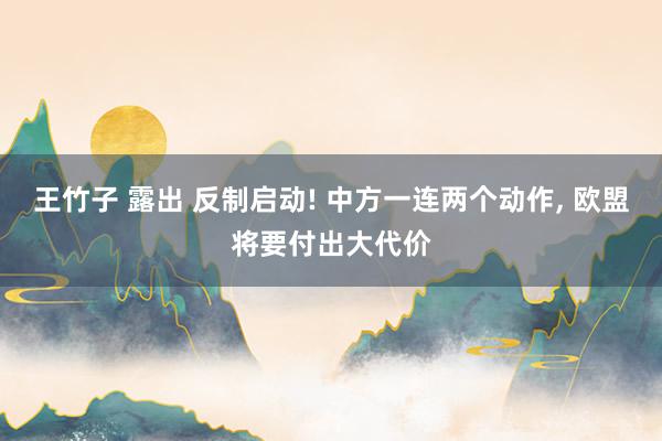 王竹子 露出 反制启动! 中方一连两个动作， 欧盟将要付出大代价