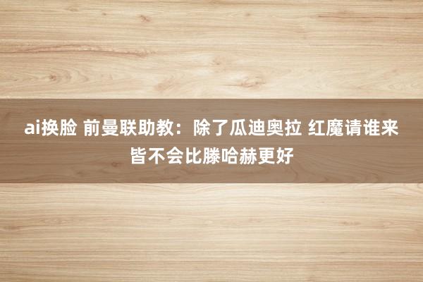 ai换脸 前曼联助教：除了瓜迪奥拉 红魔请谁来皆不会比滕哈赫更好