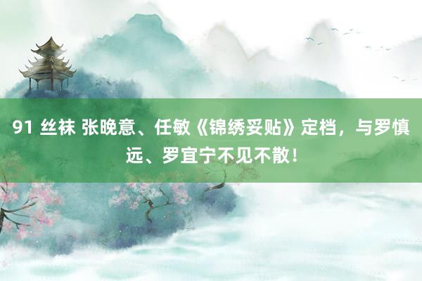 91 丝袜 张晚意、任敏《锦绣妥贴》定档，与罗慎远、罗宜宁不见不散！