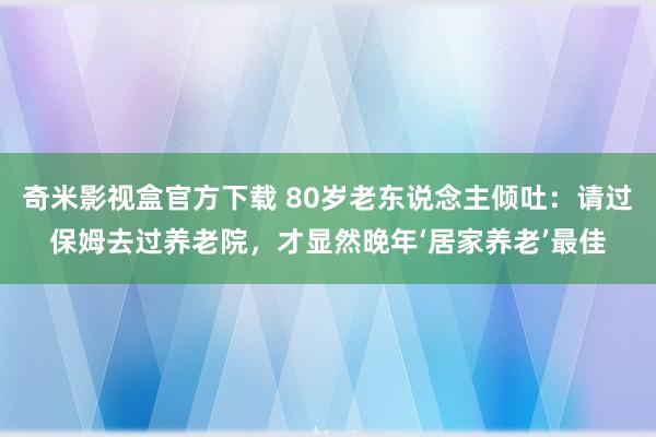 奇米影视盒官方下载 80岁老东说念主倾吐：请过保姆去过养老院，才显然晚年‘居家养老’最佳