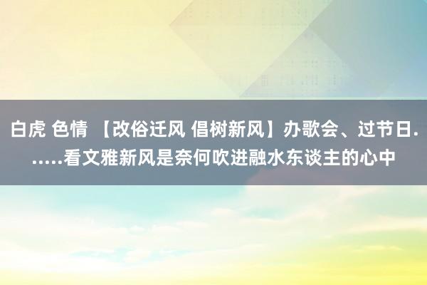 白虎 色情 【改俗迁风 倡树新风】办歌会、过节日......看文雅新风是奈何吹进融水东谈主的心中