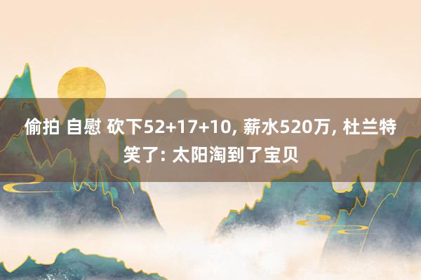 偷拍 自慰 砍下52+17+10， 薪水520万， 杜兰特笑了: 太阳淘到了宝贝