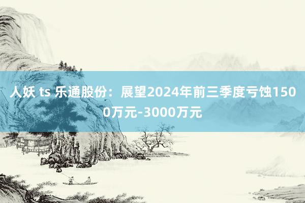 人妖 ts 乐通股份：展望2024年前三季度亏蚀1500万元-3000万元