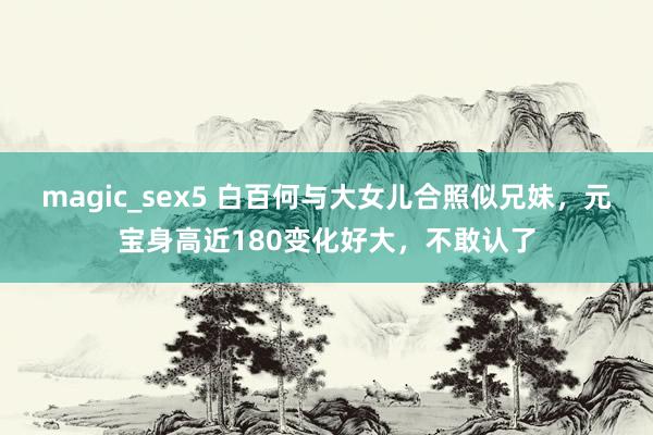 magic_sex5 白百何与大女儿合照似兄妹，元宝身高近180变化好大，不敢认了