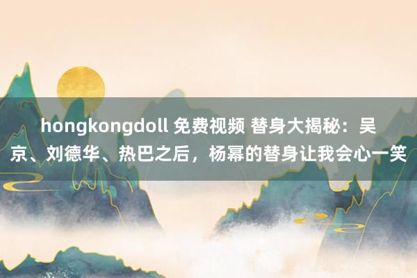 hongkongdoll 免费视频 替身大揭秘：吴京、刘德华、热巴之后，杨幂的替身让我会心一笑