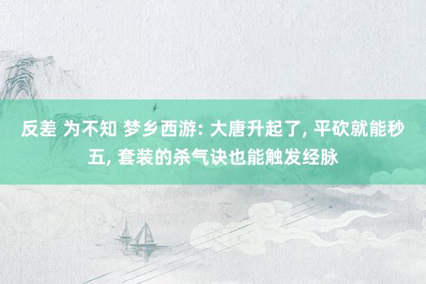 反差 为不知 梦乡西游: 大唐升起了， 平砍就能秒五， 套装的杀气诀也能触发经脉