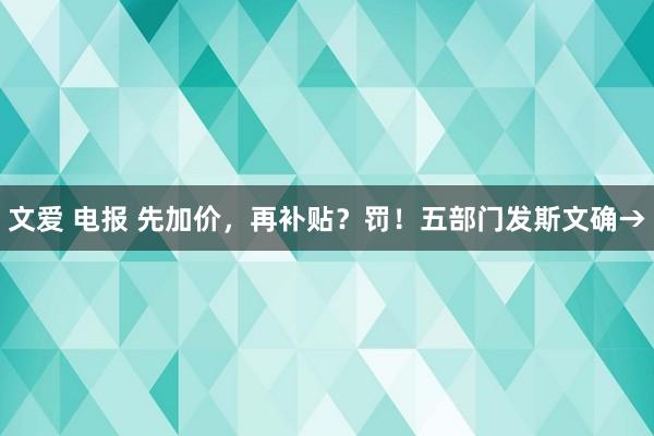 文爱 电报 先加价，再补贴？罚！五部门发斯文确→