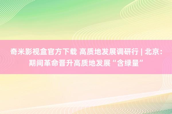 奇米影视盒官方下载 高质地发展调研行 | 北京：期间革命晋升高质地发展“含绿量”