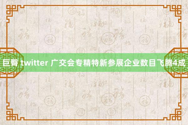 巨臀 twitter 广交会专精特新参展企业数目飞腾4成