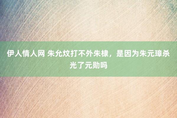 伊人情人网 朱允炆打不外朱棣，是因为朱元璋杀光了元勋吗