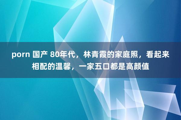 porn 国产 80年代，林青霞的家庭照，看起来相配的温馨，一家五口都是高颜值