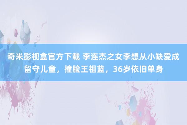 奇米影视盒官方下载 李连杰之女李想从小缺爱成留守儿童，撞脸王祖蓝，36岁依旧单身