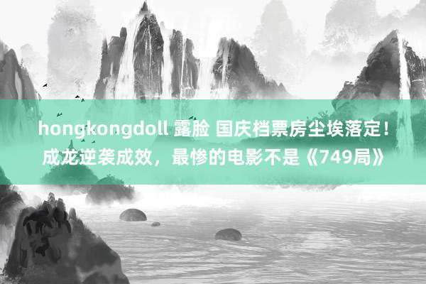 hongkongdoll 露脸 国庆档票房尘埃落定！成龙逆袭成效，最惨的电影不是《749局》